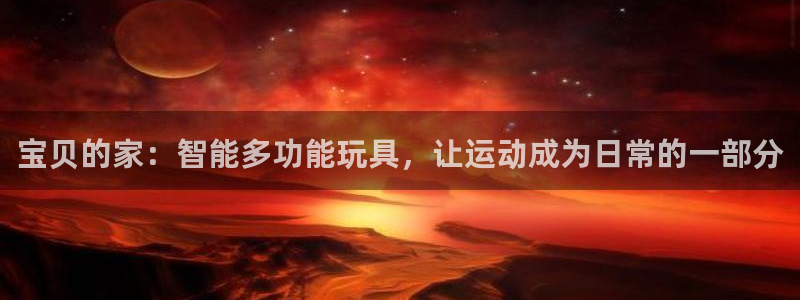 征途国际平台注册要钱吗是真的吗:宝贝的家:智能多功能玩具,让